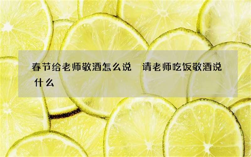春节给老师敬酒怎么说 请老师吃饭敬酒说什么